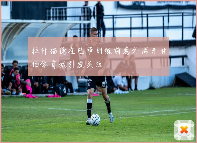 拉什福德在巴萨训练前意外离开甘伯体育城引发关注