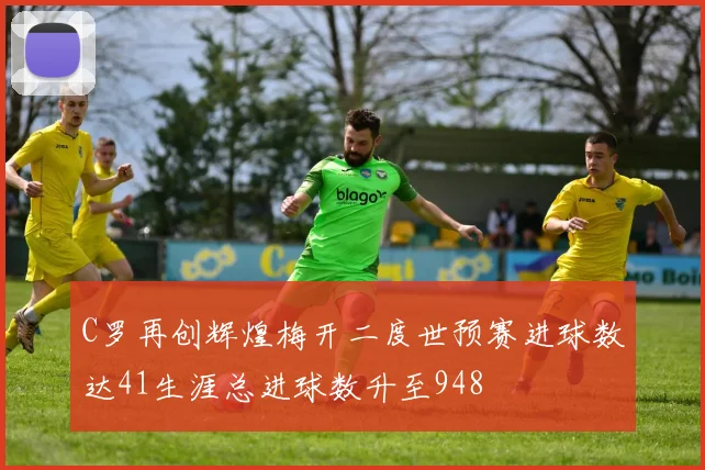 C罗再创辉煌梅开二度世预赛进球数达41生涯总进球数升至948