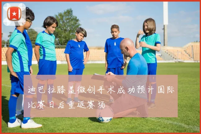 迪巴拉膝盖微创手术成功预计国际比赛日后重返赛场