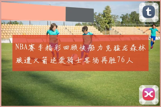 NBA赛季精彩回顾快船力克猛龙森林狼遭火箭逆袭骑士客场再胜76人