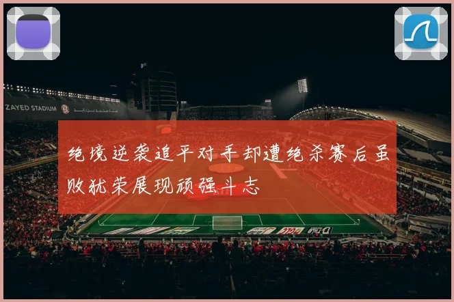 绝境逆袭追平对手却遭绝杀赛后虽败犹荣展现顽强斗志