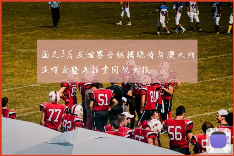 国足3月友谊赛分组揭晓将与澳大利亚喀麦隆库拉索同场竞技