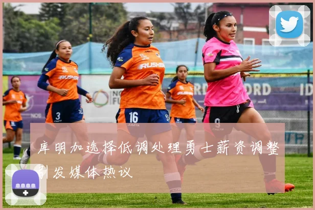 库明加选择低调处理勇士薪资调整引发媒体热议
