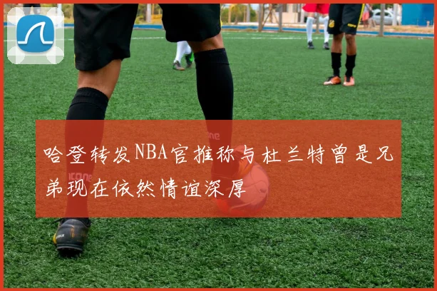 哈登转发NBA官推称与杜兰特曾是兄弟现在依然情谊深厚