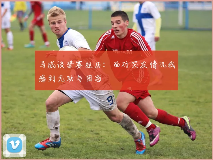 马威谈禁赛经历：面对突发情况我感到无助与困惑