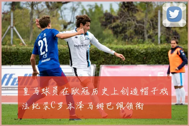 皇马球员在欧冠历史上创造帽子戏法纪录C罗本泽马姆巴佩领衔