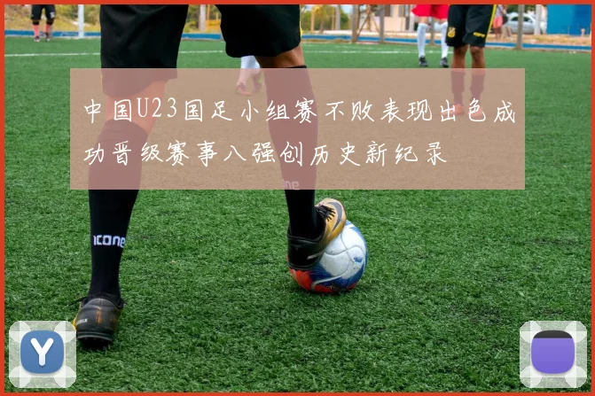 中国U23国足小组赛不败表现出色成功晋级赛事八强创历史新纪录