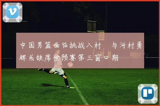 中国男篮面临挑战八村塁与河村勇辉或缺席世预赛第三窗口期