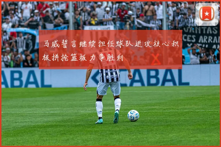 马威誓言继续担任球队进攻核心积极拼抢篮板力争胜利