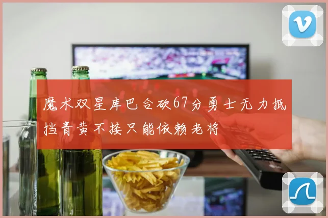 魔术双星库巴合砍67分勇士无力抵挡青黄不接只能依赖老将