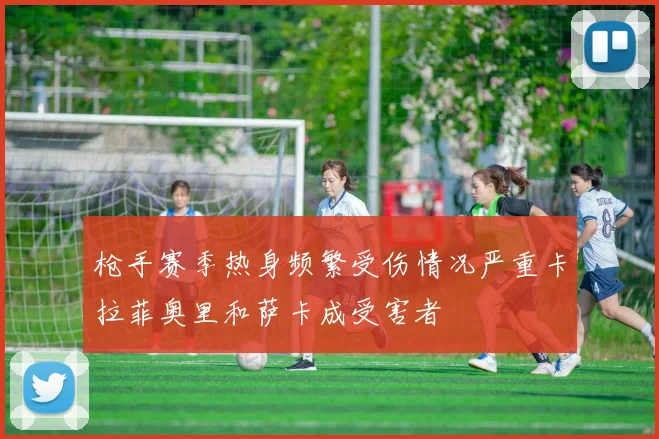 枪手赛季热身频繁受伤情况严重卡拉菲奥里和萨卡成受害者