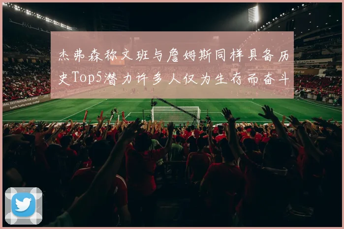 杰弗森称文班与詹姆斯同样具备历史Top5潜力许多人仅为生存而奋斗