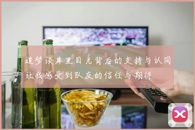 追梦谈库里目光背后的支持与认同让我感受到队友的信任与期待