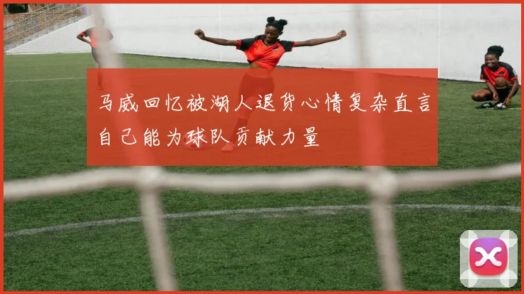 马威回忆被湖人退货心情复杂直言自己能为球队贡献力量