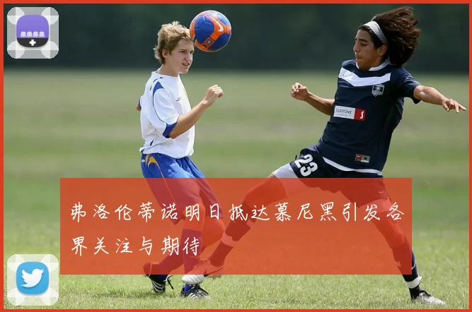 弗洛伦蒂诺明日抵达慕尼黑引发各界关注与期待