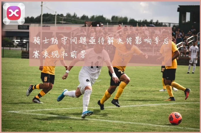 骑士防守问题亟待解决将影响季后赛表现和前景