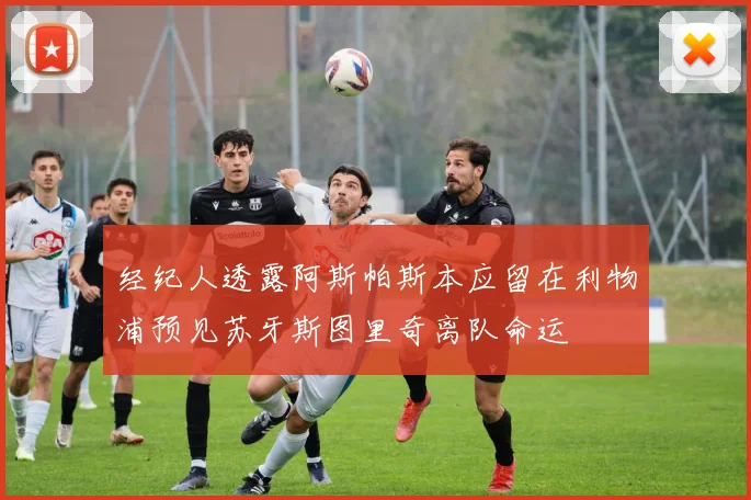 经纪人透露阿斯帕斯本应留在利物浦预见苏牙斯图里奇离队命运