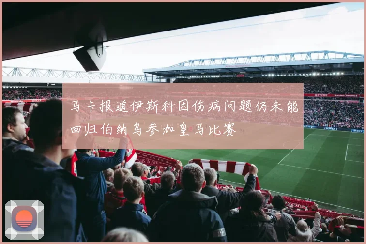 马卡报道伊斯科因伤病问题仍未能回归伯纳乌参加皇马比赛