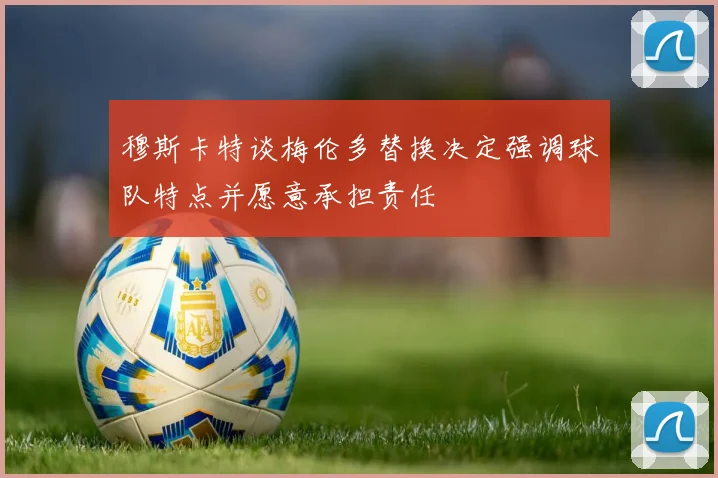 穆斯卡特谈梅伦多替换决定强调球队特点并愿意承担责任