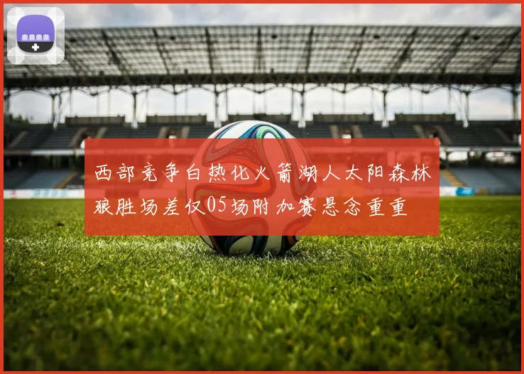 西部竞争白热化火箭湖人太阳森林狼胜场差仅05场附加赛悬念重重