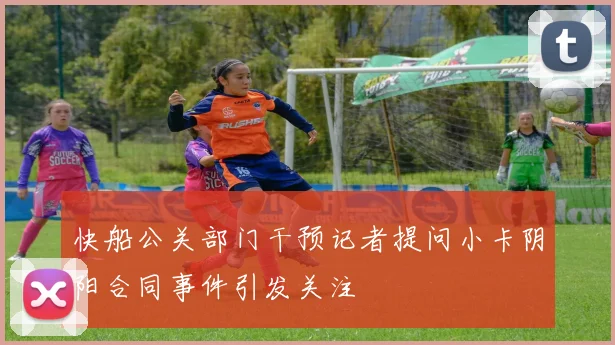 快船公关部门干预记者提问小卡阴阳合同事件引发关注