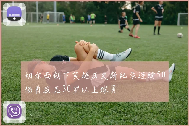 切尔西创下英超历史新纪录连续50场首发无30岁以上球员