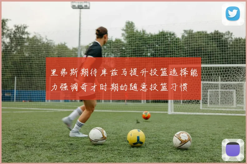 里弗斯期待库兹马提升投篮选择能力强调奇才时期的随意投篮习惯