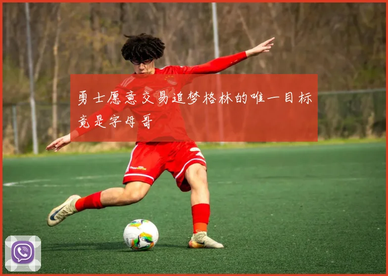 勇士愿意交易追梦格林的唯一目标竟是字母哥