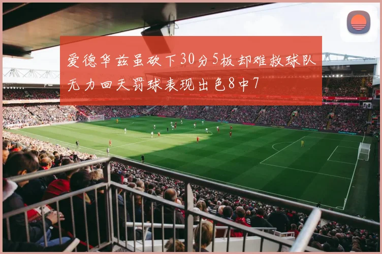 爱德华兹虽砍下30分5板却难救球队无力回天罚球表现出色8中7