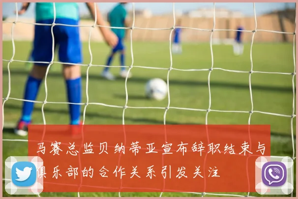 马赛总监贝纳蒂亚宣布辞职结束与俱乐部的合作关系引发关注