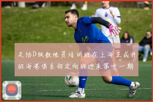 足协D级教练员培训班在上海正式开班海港俱乐部定向班迎来第十一期学员