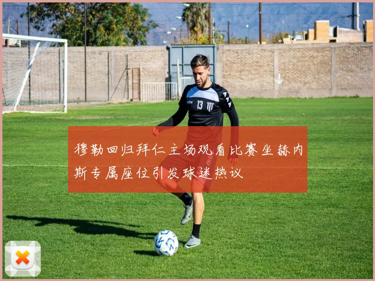 穆勒回归拜仁主场观看比赛坐赫内斯专属座位引发球迷热议