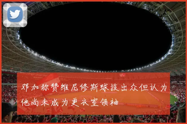 邓加称赞维尼修斯球技出众但认为他尚未成为更衣室领袖