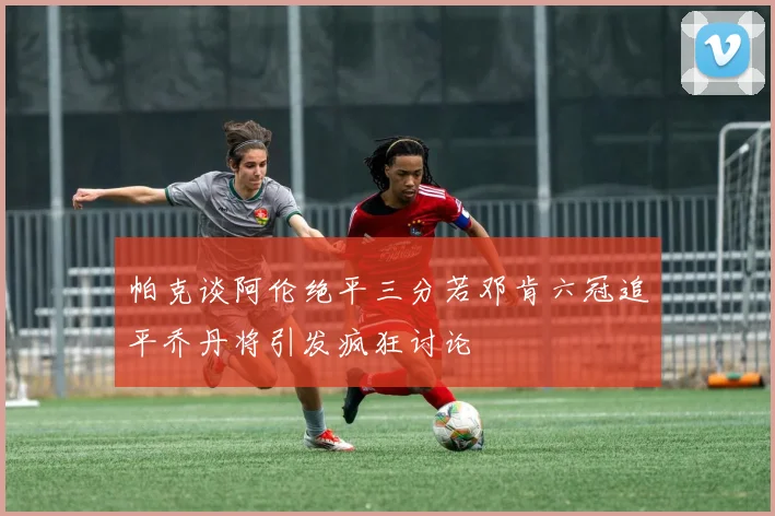 帕克谈阿伦绝平三分若邓肯六冠追平乔丹将引发疯狂讨论