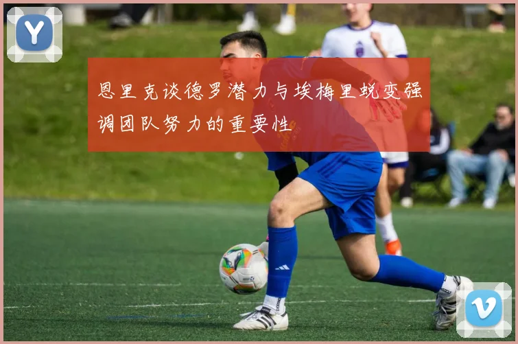 恩里克谈德罗潜力与埃梅里蜕变强调团队努力的重要性